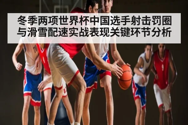 冬季两项世界杯中国选手射击罚圈与滑雪配速实战表现关键环节分析