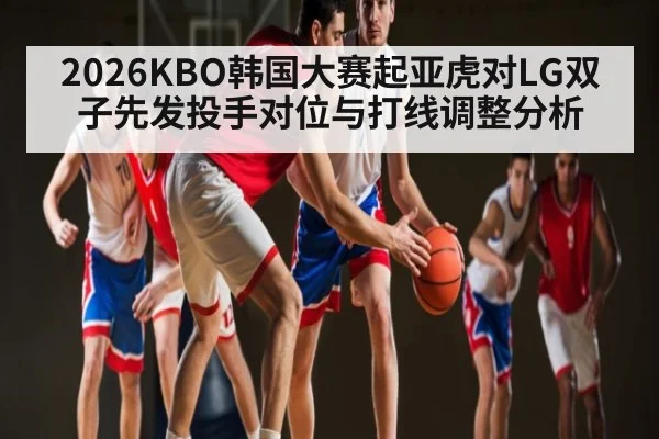 2026KBO韩国大赛起亚虎对LG双子先发投手对位与打线调整分析