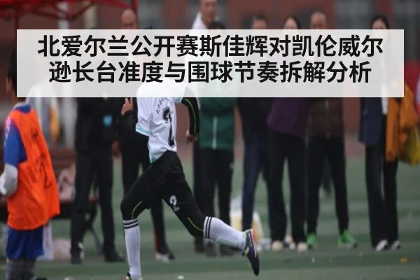 北爱尔兰公开赛斯佳辉对凯伦威尔逊长台准度与围球节奏拆解分析